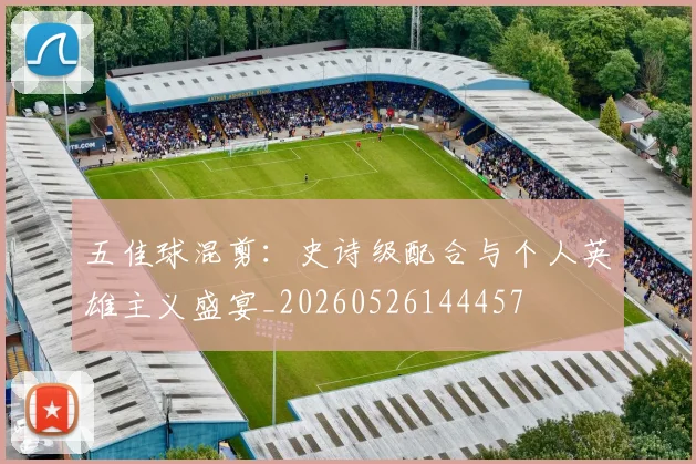 五佳球混剪:史诗级配合与个人英雄主义盛宴_20260526144457
