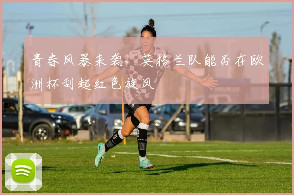 青春风暴来袭,英格兰队能否在欧洲杯刮起红色旋风