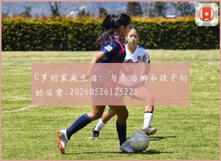 C罗的家庭生活:与乔治娜和孩子们的日常_20260526125225