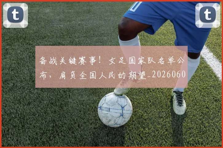 备战关键赛事!女足国家队名单公布,肩负全国人民的期望_20260604144418