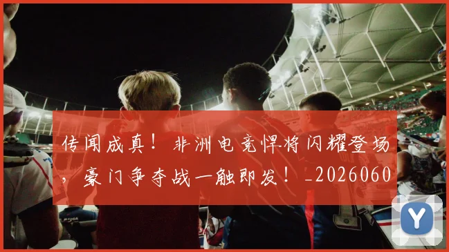 传闻成真!非洲电竞悍将闪耀登场,豪门争夺战一触即发!_20260601173441