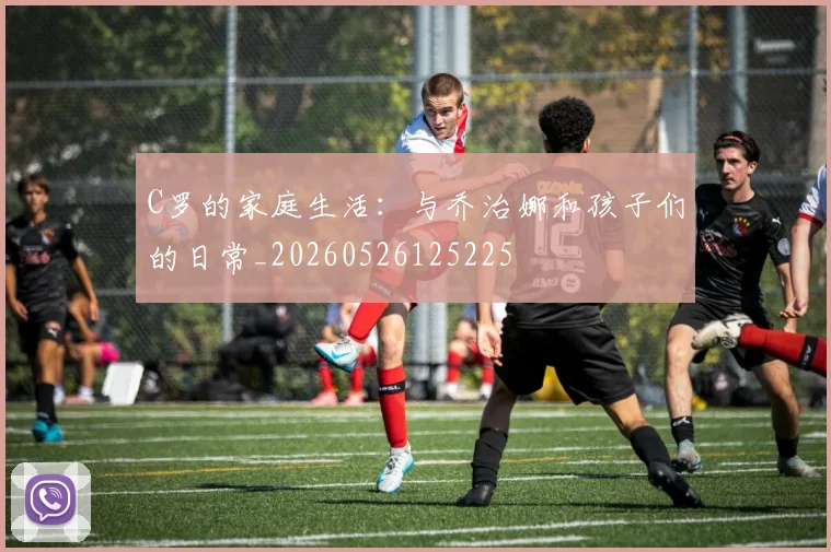 C罗的家庭生活:与乔治娜和孩子们的日常_20260526125225