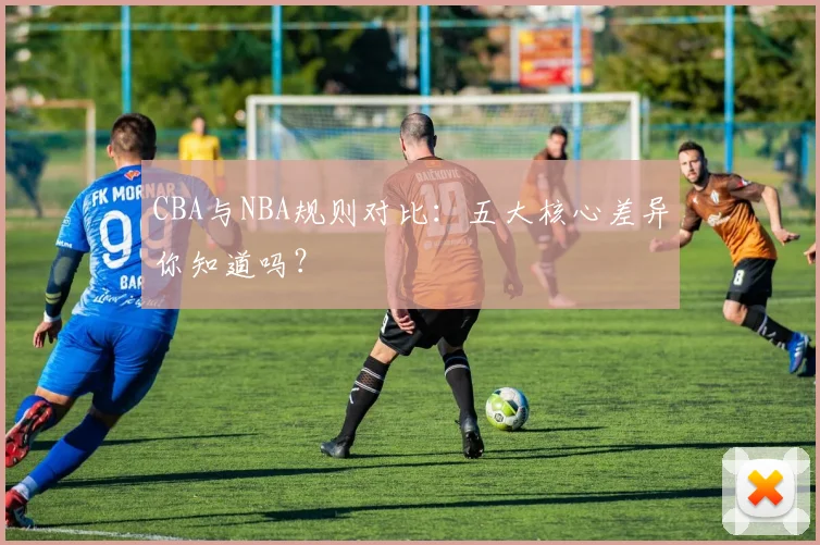 CBA与NBA规则对比:五大核心差异你知道吗?