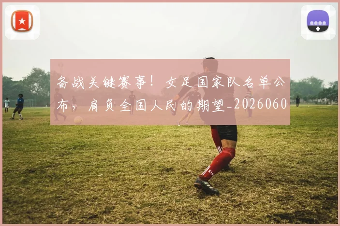 备战关键赛事!女足国家队名单公布,肩负全国人民的期望_20260604144418