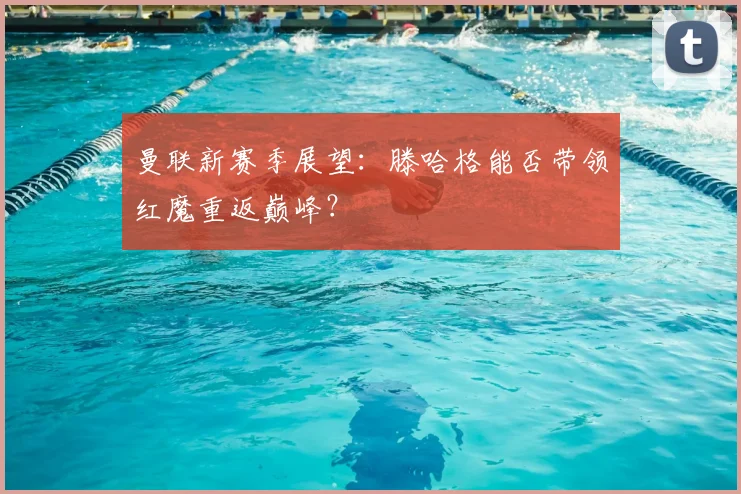 曼联新赛季展望:滕哈格能否带领红魔重返巅峰?