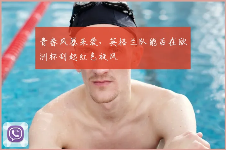 青春风暴来袭,英格兰队能否在欧洲杯刮起红色旋风