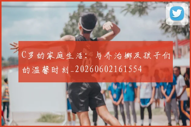 C罗的家庭生活:与乔治娜及孩子们的温馨时刻_20260602161554