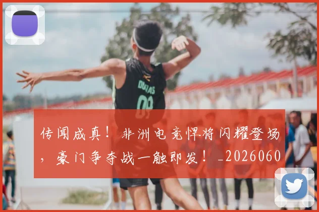 传闻成真！非洲电竞悍将闪耀登场，豪门争夺战一触即发！_20260601173441