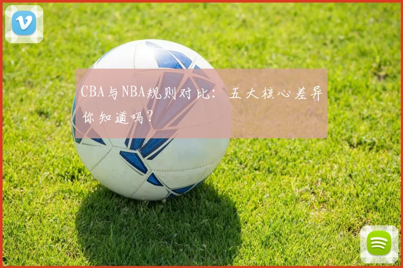 CBA与NBA规则对比:五大核心差异你知道吗?