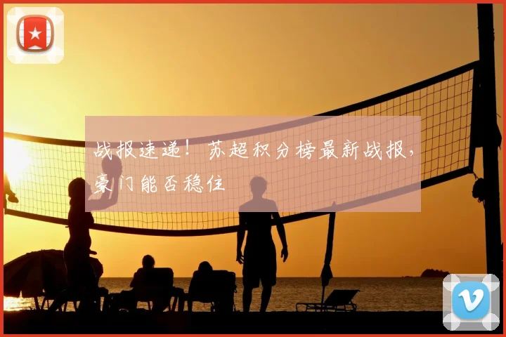 战报速递！苏超积分榜最新战报，豪门能否稳住