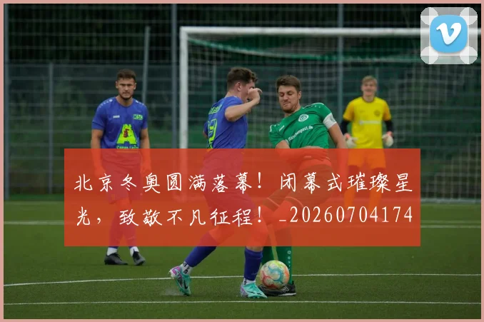 北京冬奥圆满落幕!闭幕式璀璨星光,致敬不凡征程!_20260704174159