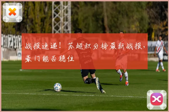 战报速递！苏超积分榜最新战报，豪门能否稳住