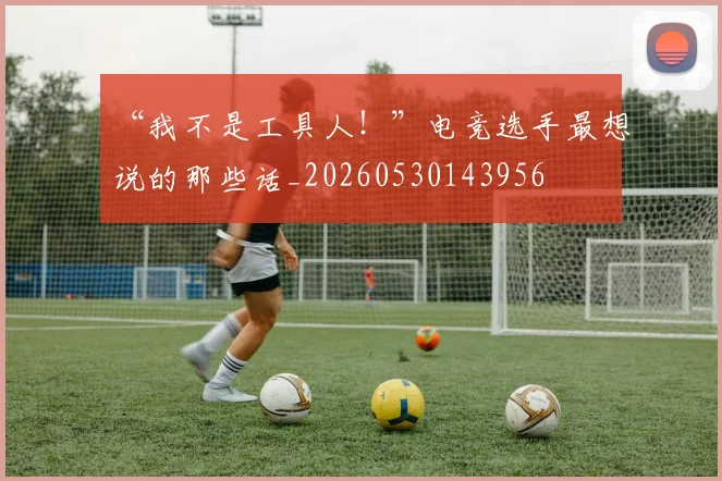 “我不是工具人!”电竞选手最想说的那些话_20260530143956