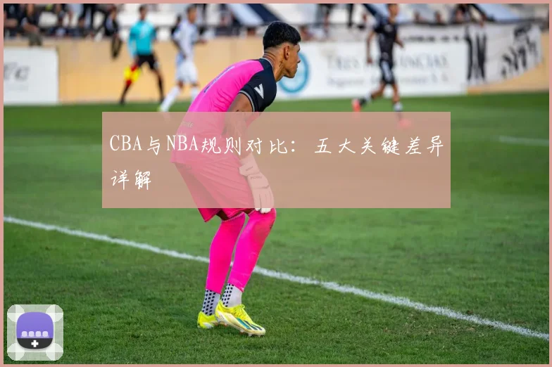 CBA与NBA规则对比:五大关键差异详解