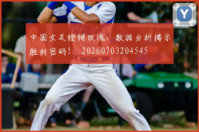中国女足铿锵玫瑰,数据分析揭示胜利密码!_20260703204545