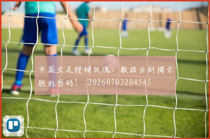 中国女足铿锵玫瑰,数据分析揭示胜利密码!_20260703204545