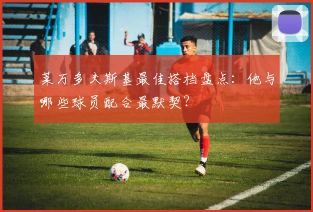 莱万多夫斯基最佳搭档盘点:他与哪些球员配合最默契?