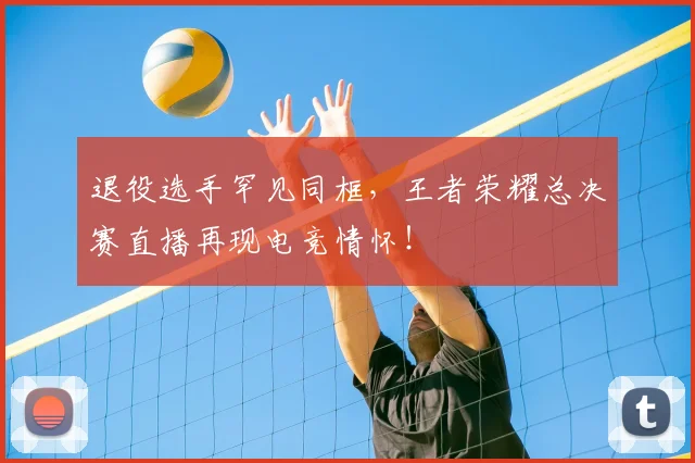 退役选手罕见同框,王者荣耀总决赛直播再现电竞情怀!