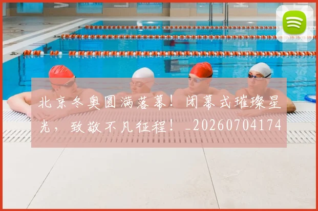 北京冬奥圆满落幕！闭幕式璀璨星光，致敬不凡征程！_20260704174159